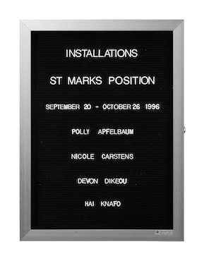 “WHAT'S LOVE GOT TO DO WITH IT?”<br />
St Marks Position Group Show: Polly, Apfelbaum, Nicole Carstens, Devon Dikeou, Hai Knafo<br />
1991: Ongoing<br />
Lobby Directory Board Listing Artists, Gallery, Curators, Exhibition Titles, Dates Replicating the Lobby Directory Board at 420 West Broadway<br />
(Series Initialized for the 1st Group Show in which the Artist Exhibited, and Made for Every Group Show Thereafter)<br />
18” x 24”<br />